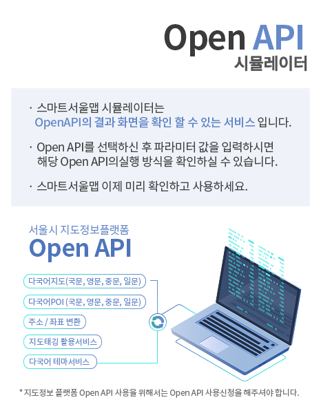 1. Open API 시뮬레이터 | 2. 스마트서울맵 시뮬레이터는 OpenAPI의 결과 화면을 확인 할 수 있는 서비스 입니다. | 3. Open API를 선택하신 후 파라미터 값을 입력하시면 해당 Open API의실행 방식을 확인하실 수 있습니다. | 4. 스마트서울맵 이제 미리 확인하고 사용하세요. | 5. 서울시 지도정보 플랫폼 OpenAPI 다국어지도(국문,영문,중문,일문), 다국어POI(국문,영문,중문,일문), 주소 / 좌표 변환, 지도태깅 활용서비스, 다국어 테마 서비스 | 6. * 지도정보 플랫폼 Open API 사용을 위해서는 Open API 사용신청을 해주셔야 합니다.